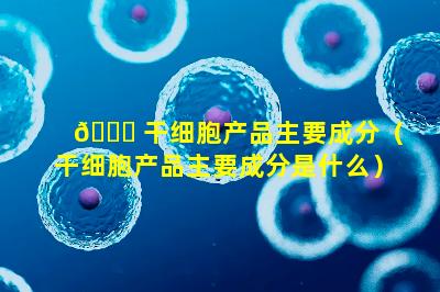 🐅 干细胞产品主要成分（干细胞产品主要成分是什么）